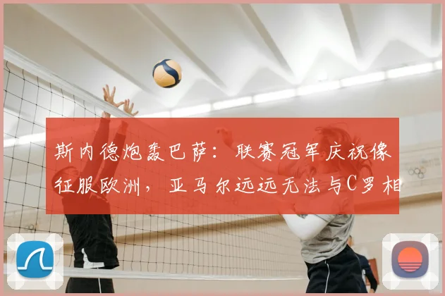 斯内德炮轰巴萨：联赛冠军庆祝像征服欧洲，亚马尔远远无法与C罗相提并论（2026观点）