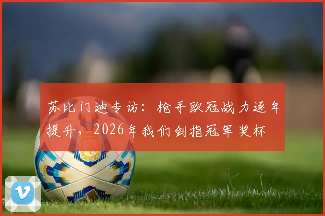苏比门迪专访:枪手欧冠战力逐年提升,2026年我们剑指冠军奖杯