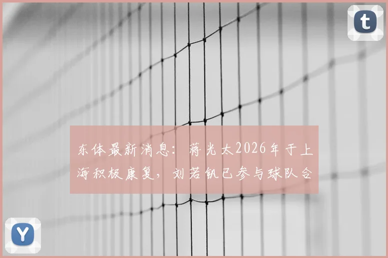 东体最新消息：蒋光太2026年于上海积极康复，刘若钒已参与球队合练，伤病恢复进入关键阶段