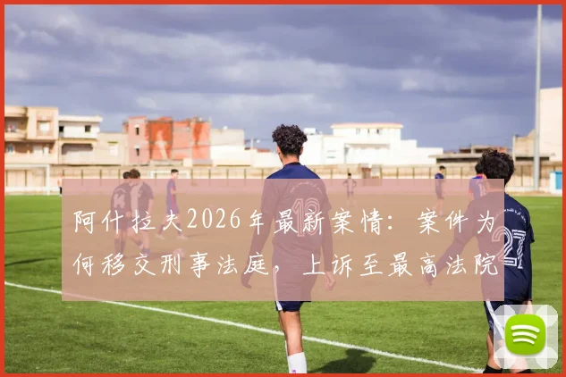 阿什拉夫2026年最新案情：案件为何移交刑事法庭，上诉至最高法院影响几何？