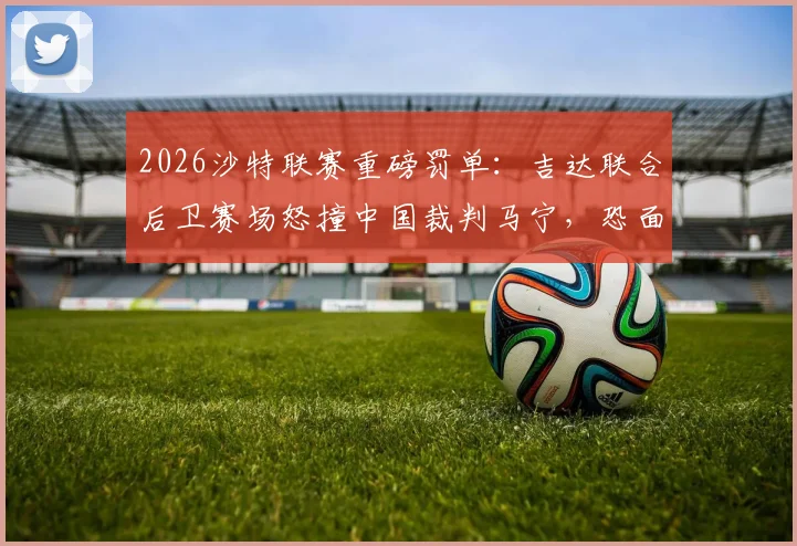 2026沙特联赛重磅罚单：吉达联合后卫赛场怒撞中国裁判马宁，恐面临长期禁赛与高额罚款