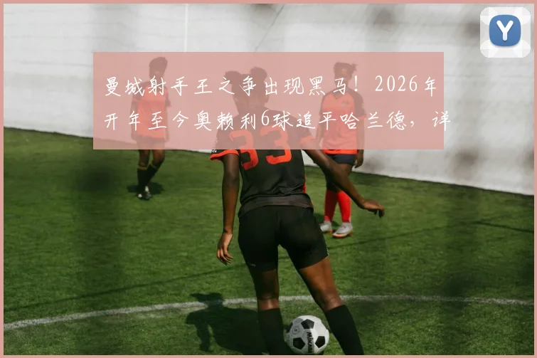 曼城射手王之争出现黑马！2026年开年至今奥赖利6球追平哈兰德，详细解读两人状态与技术特点