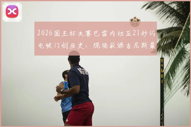 2026国王杯决赛巴雷内切亚21秒闪电破门创历史，现场获颁吉尼斯最快进球纪录证书全回顾