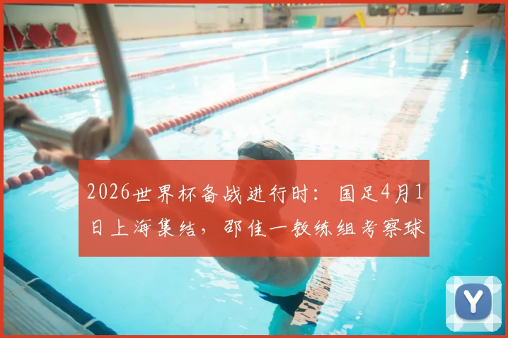 2026世界杯备战进行时：国足4月1日上海集结，邵佳一教练组考察球员动态详解