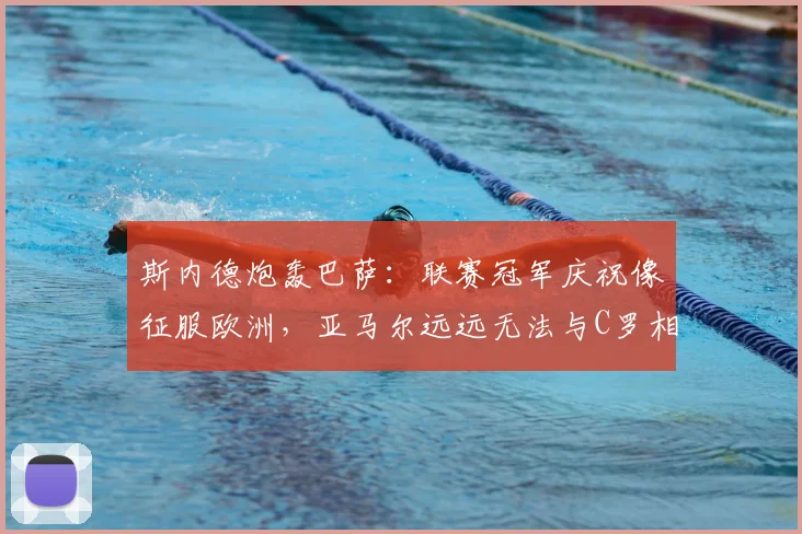 斯内德炮轰巴萨：联赛冠军庆祝像征服欧洲，亚马尔远远无法与C罗相提并论（2026观点）