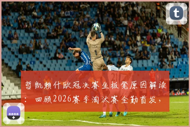 哲凯赖什欧冠决赛坐板凳原因解读:回顾2026赛季淘汰赛全勤首发,决赛被换战术调整分析