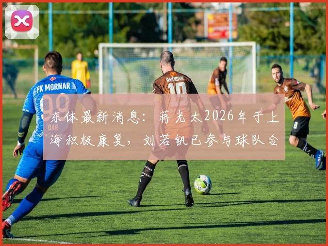 东体最新消息:蒋光太2026年于上海积极康复,刘若钒已参与球队合练,伤病恢复进入关键阶段
