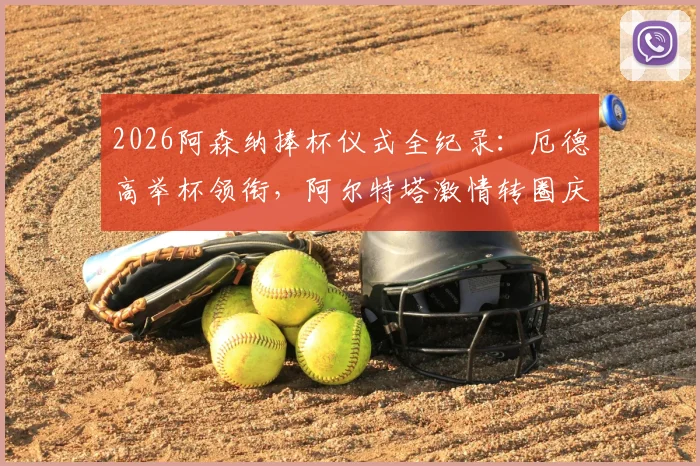 2026阿森纳捧杯仪式全纪录:厄德高举杯领衔,阿尔特塔激情转圈庆祝瞬间,现场高清图集+球迷反应