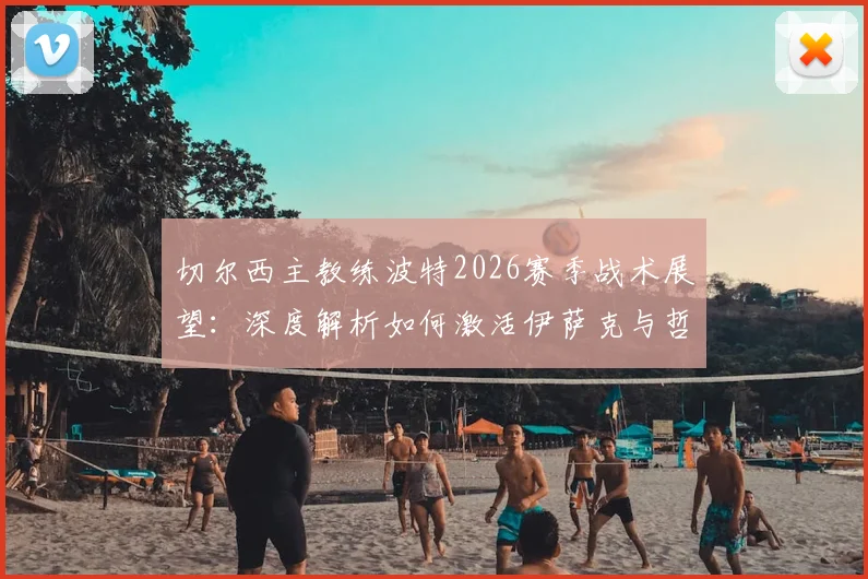 切尔西主教练波特2026赛季战术展望：深度解析如何激活伊萨克与哲凯赖什的锋线组合优势