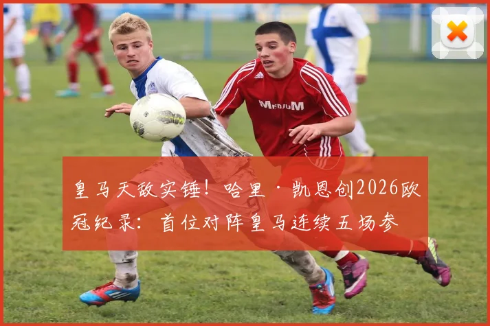 皇马天敌实锤！哈里·凯恩创2026欧冠纪录：首位对阵皇马连续五场参与进球球员