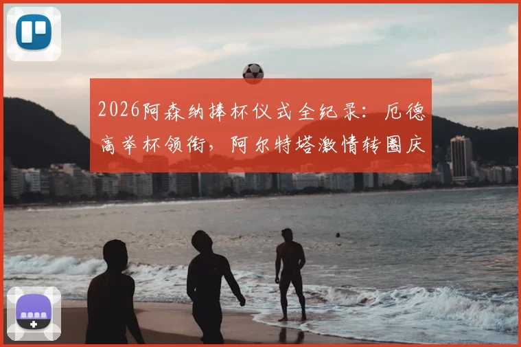 2026阿森纳捧杯仪式全纪录：厄德高举杯领衔，阿尔特塔激情转圈庆祝瞬间，现场高清图集+球迷反应