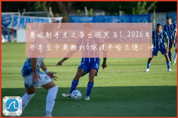 曼城射手王之争出现黑马!2026年开年至今奥赖利6球追平哈兰德,详细解读两人状态与技术特点