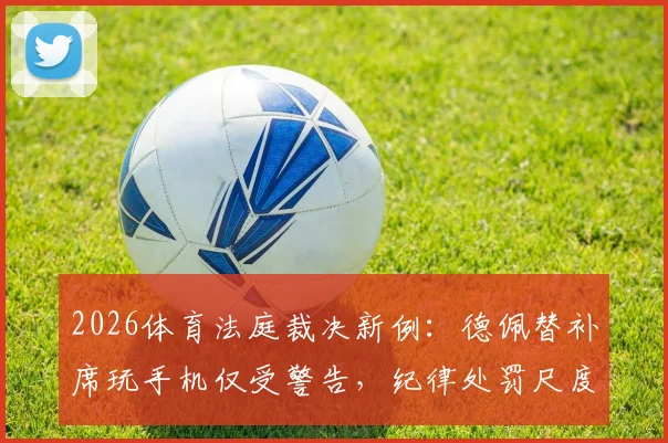 2026体育法庭裁决新例：德佩替补席玩手机仅受警告，纪律处罚尺度引热议