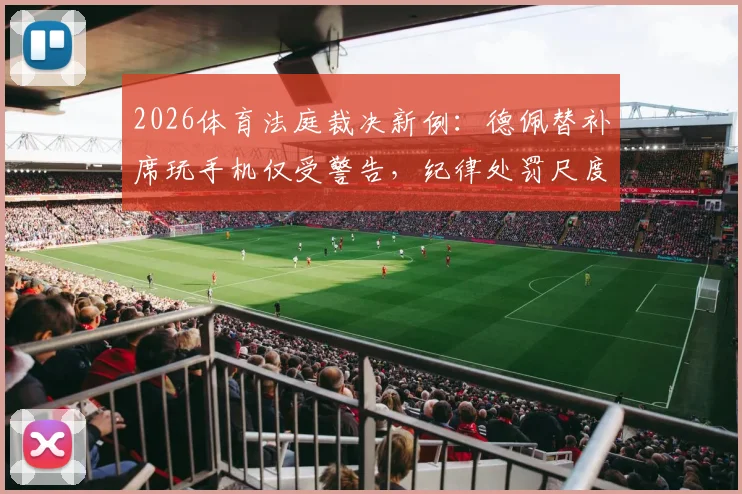 2026体育法庭裁决新例:德佩替补席玩手机仅受警告,纪律处罚尺度引热议