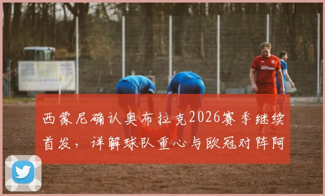 西蒙尼确认奥布拉克2026赛季继续首发，详解球队重心与欧冠对阵阿森纳战术准备时间点