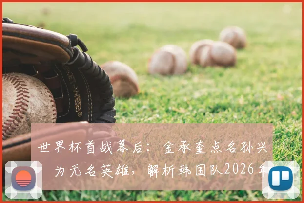 世界杯首战幕后：金承奎点名孙兴慜为无名英雄，解析韩国队2026年核心领袖真正价值