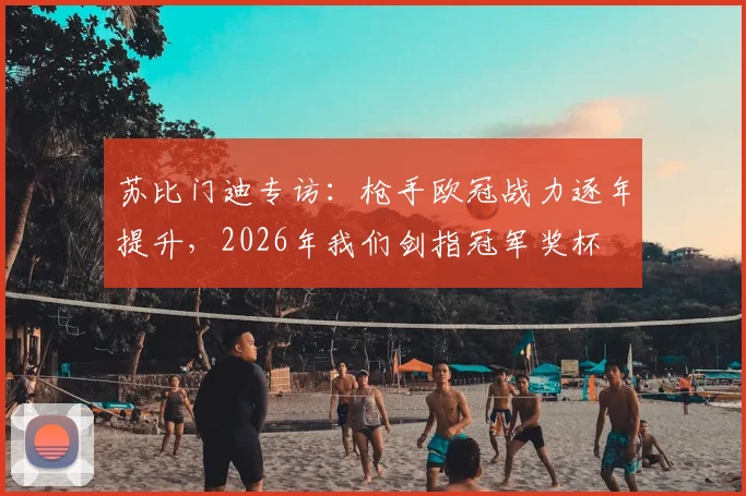 苏比门迪专访：枪手欧冠战力逐年提升，2026年我们剑指冠军奖杯