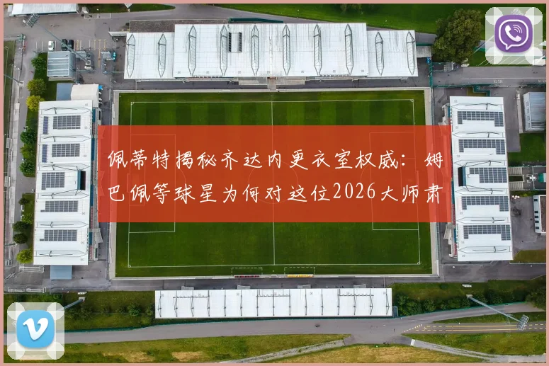佩蒂特揭秘齐达内更衣室权威：姆巴佩等球星为何对这位2026大师肃然起敬？管理之道深度解读