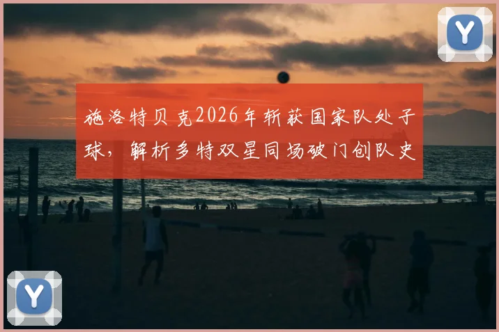 施洛特贝克2026年斩获国家队处子球，解析多特双星同场破门创队史纪录背后意义
