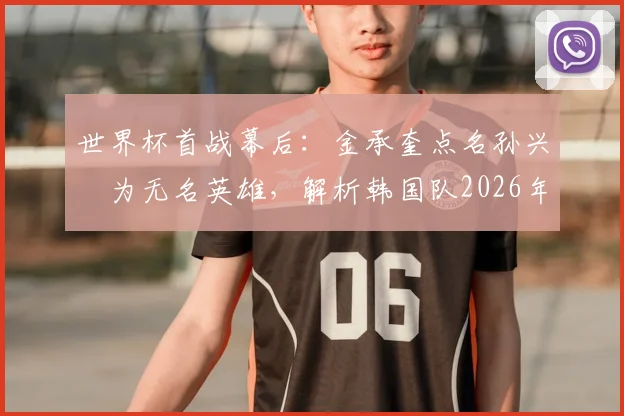 世界杯首战幕后:金承奎点名孙兴慜为无名英雄,解析韩国队2026年核心领袖真正价值