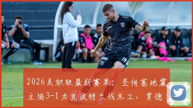 2026美职联最新赛果：圣何塞地震主场3-1力克波特兰伐木工，贾德·萨利纳斯梅开二度成关键